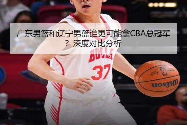 广东男篮和辽宁男篮谁更可能拿CBA总冠军？深度对比分析