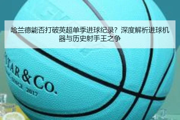 哈兰德能否打破英超单季进球纪录？深度解析进球机器与历史射手王之争
